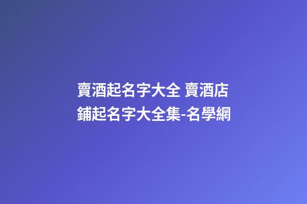 賣酒起名字大全 賣酒店鋪起名字大全集-名學網